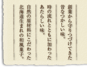 創業から守りつづけてきた昔なつかしい味。時の流れとともに加わったあたらしい味。自然の原材料にこだわった北海道生まれの和風菓子。